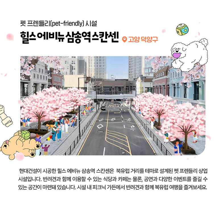 힐스 에비뉴 삼송역 스칸센 펫 프렌들리(pet-friendly) 시설 힐스 에비뉴 삼송역 스칸센 고양 덕양구 현대건설이 시공한 힐스 에비뉴 삼송역 스칸센은 북유럽 거리를 테마로 설계된 펫 프렌들리 상업 시설입니다. 반려견과 함께 이용할 수 있는 식당과 카페는 물론, 공연과 다양한 이벤트를 즐길 수 있는 공간이 마련돼 있습니다. 시설 내 피크닉 가든에서 반려견과 함께 북유럽 여행을 즐겨보세요.